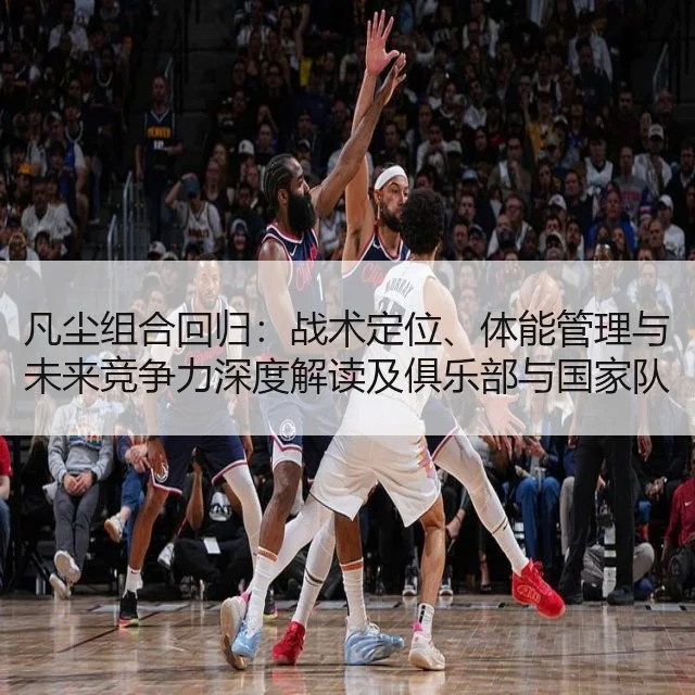 凡尘组合回归：战术定位、体能管理与未来竞争力深度解读及俱乐部与国家队影响